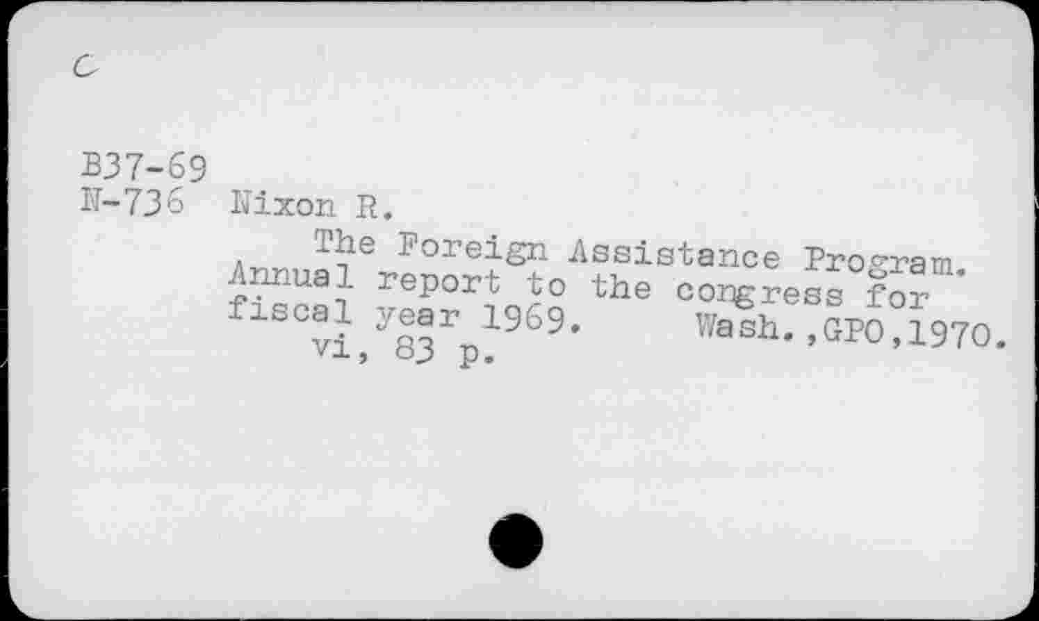 ﻿B37-69 H-736
Nixon R.
The Foreign Assistance Program Annual report to the congress for fiscal jear^l969. Wash. ,GI>0,1970.